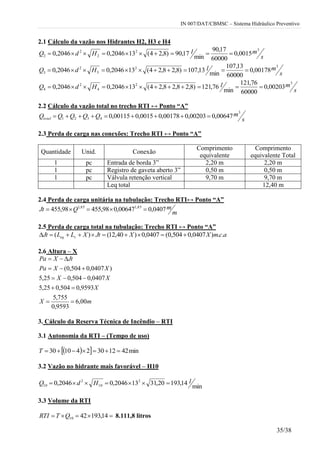 IN 007/DAT/CBMSC – Sistema Hidráulico Preventivo
35/38
2.1 Cálculo da vazão nos Hidrantes H2, H3 e H4
s
mlHdQ
32
2
2
2 0015,0
60000
17,90
min
17,90)8,24(132046,02046,0 
s
mlHdQ
32
3
2
3 00178,0
60000
13,107
min
13,107)8,28,24(132046,02046,0 
s
mlHdQ
32
4
2
4 00203,0
60000
76,121
min
76,121)8,28,28,24(132046,02046,0 
2.2 Cálculo da vazão total no trecho RTI ↔ Ponto “A”
s
mQQQQQtotal
3
4321 00647,000203,000178,00015,000115,0 
2.3 Perda de carga nas conexões: Trecho RTI ↔ Ponto “A”
Quantidade Unid. Conexão
Comprimento
equivalente
Comprimento
equivalente Total
1 pc Entrada de borda 3” 2,20 m 2,20 m
1 pc Registro de gaveta aberto 3” 0,50 m 0,50 m
1 pc Válvula retenção vertical 9,70 m 9,70 m
Leq total 12,40 m
2.4 Perda de carga unitária na tubulação: Trecho RTI↔ Ponto “A”
m
mQJt 0407,000647,098,45598,455 85,185,1

2.5 Perda de carga total na tubulação: Trecho RTI ↔ Ponto “A”
acmXXJtXLLJt req ..)0407,0504,0(0407,0)40,12()( 
2.6 Altura – X
mX
X
XX
XXPa
JtXPa
00,6
9593,0
755,5
9593,0504,025,5
0407,0504,025,5
)0407,0504,0(





3. Cálculo da Reserva Técnica de Incêndio – RTI
3.1 Autonomia da RTI – (Tempo de uso)
   min421230241030 T
3.2 Vazão no hidrante mais favorável – H10
min
14,19320,31132046,02046,0 2
10
2
10
lHdQ 
3.3 Volume da RTI
 14,1934210QTRTI 8.111,8 litros
 
