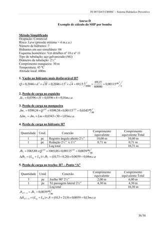 IN 007/DAT/CBMSC – Sistema Hidráulico Preventivo
36/38
Anexo D
Exemplo de cálculo do SHP por bomba
Método Simplificado
Ocupação: Comercial
Risco: Leve (pressão mínima = 4 m.c.a.)
Número de hidrantes: 7
Hidrantes em uso simultâneo: 04
Esquema Isométrico: Ver detalhes nº 10 e nº 11
Tipo de tubulação: aço galvanizado (AG)
Diâmetro da tubulação: 2½”
Comprimento mangueira: 30 m
Temperatura: 45 ºC
Altitude local: 600m
1. Vazão no hidrante mais desfavorável H7
s
mlHdQ
322
00115,0
60000
15,69
min
15,694132046,02046,0 
2. Perda de carga no esguicho
...16,040396,00396,07 acmHJe 
3. Perda de carga na mangueira
m
mQJm 0343,000115,038,939938,9399 85,185,1
7 
...03,1300343,077 acmLmJmJm 
4. Perda de carga no hidrante H7
m
mQJh 0039,000115,088,106588,1065 85,185,1
7 
acmJhLLJh Req ..04,00039,0)20,071,10()( 77 
5. Perda de carga no trecho: H7 – Ponto “A”
Quantidade Unid. Conexão
Comprimento
equivalente
Comprimento
equivalente Total
3 pc Joelho 90º 2½” 2,00 m 6,00 m
1 pc Tê passagem lateral 2½” 4,30 m 4,30 m
Leq total 10,30 m
m
mJhJt AH 0039,077 
acmJtLLJt ReqAH ..13,00039,0)9,213,10()(7  
Quantidade Unid. Conexão
Comprimento
equivalente
Comprimento
equivalente Total
1 pc Registro ângulo aberto 2½” 10,00 m 10,00 m
1 pc Redução 2½” x 1½” 0,71 m 0,71 m
Leq total 10,71 m
 