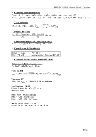 IN 007/DAT/CBMSC – Sistema Hidráulico Preventivo
38/38
10. Cálculo da altura manométrica
HgJJtJtJtJtJhJmJeHHman SBOMBACCBBAAH  7777
...6,11)90,100,150,010,2(60,044,149,021,013,004,003,116,000,4 acmHman 
11. Vazão da bomba
h
mlQQb
3
6,16
1000
606,276
min
6,276415,694 


12. Potência da bomba
cv
QbHman
Pb 42,1
50
6,166,1137,0
%
37,0






13. Profundidade mínima da válvula de pé e crivo
mH 29,010,0)075,05,2(10,0)5,2(min  
14. Especificações da Moto-Bomba
Hman =14 m.c.a. Pb = 1,5 cv
Qb = 17,1 m³/h Marca/modelo = Schneider BPI-92
15. Cálculo da Reserva Técnica de Incêndio – RTI
Autonomia da RTI – (Tempo de uso)
   min3663024730 T
Vazão da RTI
min
38,12914132046,02046,0 22 lHmandQRTI 
Volume da RTI
 38,1293622 RTIQTRTI 9.315,36 litros
16. Cálculo da NSPHd
Pressão de vapor à 45 ºC = 1,00 m.c.a.
Altitude = 600m
Patm=10,33 – 0,0011 x altitude
Patm = 10,33 – 0,0011 x 600
Patm = 10,33 – 0,66 = 9,67 m.c.a.
NSPHd = Patm – hfs – Pv ± Hs
NSPHd = 9,67 – 0,6 – 1,00 – 2,1 = 5,97 m.c.a.
 