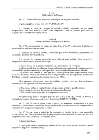 IN 007/DAT/CBMSC – Sistema Hidráulico Preventivo
4/38
Seção I
Da Exigência do Sistema
Art. 5º O sistema hidráulico preventivo será exigido nas seguintes situações:
I - por ocupação de acordo com a IN 001/DAT/CBMSC;
II - quando se tratar de conjunto de unidades isoladas, agrupadas ou em blocos
independentes, com área inferior a 750m2
, será computada a área do conjunto para efeito da
exigência do Sistema Hidráulico Preventivo.
Seção II
Das especificidades de exigência do Sistema
Art. 6º Não se enquadram no critério do inciso II do artigo 5º os conjuntos de edificações
que atendam as seguintes características:
I - conjunto de unidades isoladas, constituídas por blocos individuais, independente do
afastamento existente entre as unidades;
II - conjunto de unidades geminadas, com saída, de cada unidade, direta ao exterior,
independente da área total construída, desde que:
a) possua parede em alvenaria com reboco, até a altura da laje em cobertura;
b) não possuindo laje em cobertura, possua isolamento por parede em alvenaria com reboco,
entre unidades, prolongando-se até o nível das telhas, caracterizando isolamento entre telhados;
c) possuindo área superior a 750m2
por bloco, deverá possuir, além do previsto nas alíneas
“a” e “b”, isolamento ao nível da cobertura através de platibanda, com prolongamento de 1m acima
do telhado compondo áreas compartimentadas menores que 750m².
III - possuam afastamentos entre as unidades isoladas, com até dois pavimentos,
observando-se, os seguintes afastamentos mínimos:
a) 3m, quando ambas as paredes frontais não possuírem aberturas (paredes cegas);
b) 6m, quando apenas uma das paredes frontais possuir aberturas;
c) 12m quando ambas as paredes frontais possuírem aberturas.
Parágrafo único. Para as situações previstas nos incisos I, II e III, deverá ser previsto a
instalação de hidrante urbano, de acordo com o disposto na IN 025/DAT/CBMSC.
Art. 7º Esta IN não se aplica como exigência, as residências unifamiliares e a parte
residencial, exclusivamente unifamiliar, de edificação mista, que possuam acessos independentes e
isolamento e/ou compartimentação entre as partes.
Art. 8º No que tange a definição da exigência em função da área total construída,
exclusivamente para fins de determinação de exigência do Sistema Hidráulico Preventivo, não será
computada como “área construída”, as seguintes áreas:
I - beirais de telhado;
II - passagens cobertas, com largura máxima de 3m, com laterais abertas, destinadas apenas
à circulação de pessoas ou mercadorias;
 