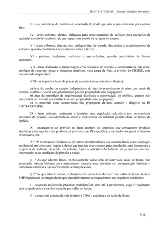 IN 007/DAT/CBMSC – Sistema Hidráulico Preventivo
5/38
III - as coberturas de bombas de combustível, desde que não sejam utilizadas para outros
fins;
IV - áreas cobertas, abertas, utilizadas para posicionamento de veículos para operações de
reabastecimento de combustível, em respectivos postos de revenda no varejo;
V - áreas cobertas, abertas, sem qualquer tipo de parede, destinadas a estacionamento de
veículos, quando constituídas de pavimento único e térreo;
VI - piscinas, banheiros, vestiários e assemelhados, quando constituídos de blocos
separados;
VII - áreas destinadas à armazenagem e/ou manuseio de materiais incombustíveis, tais como
artefatos de concreto, peças e máquinas metálicas, cuja carga de fogo, a critério do CBMSC, seja
considerada desprezível;
VIII - as seguintes áreas de praças de esportes (áreas cobertas e abertas):
a) área da quadra ou campo, independente do tipo do revestimento do piso, que sendo de
material sintético, deverá obrigatoriamente possuir propriedade não propagante;
b) área de superfície de arquibancada destinada a acomodação de público, quando não
constituída de material combustível ou com propriedades não propagante;
c) os materiais com característica não propagante deverão atender o disposto na IN
018/DAT/CBMSC.
IX - áreas cobertas, destinadas a depósito, com população reduzida e sem permanência
constante de pessoas, considerando-se ainda a inexistência ou reduzida possibilidade de fontes de
ignição;
X - excetuam-se ao previsto no item anterior, os depósitos que armazenem produtos
sintéticos e/ou aqueles com produtos já previstos em IN específica, a exemplo dos gases e líquidos
inflamáveis, etc.
Art. 9º Edificações residenciais privativas multifamiliares que adotem áticos como ocupação
residencial em cobertura (duplex), desde que inexista área comum para circulação, será dispensada a
exigência de hidrante, devendo, no entanto, haver a cobertura do hidrante do pavimento anterior,
observando-se as condições de pressão e vazão.
§ 1º As que adotem áticos, exclusivamente como área de lazer e/ou salão de festas, não
precisarão instalar hidrante para atendimento daquela área, devendo em compensação duplicar o
número de extintores que normalmente seriam previstos.
§ 2º As que adotem áticos, exclusivamente como área de lazer e/ou salão de festas, terão o
SHP dispensado na integra desde que cumulativamente se enquadrarem nas seguintes condições:
I - ocupação residencial privativa multifamiliar, com até 4 pavimentos, cujo 4º pavimento
seja ocupado única e exclusivamente por salão de festas;
II - a área total construída seja inferior a 750m2
, excluída a do salão de festas.
 