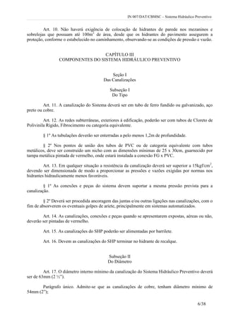 IN 007/DAT/CBMSC – Sistema Hidráulico Preventivo
6/38
Art. 10. Não haverá exigência de colocação de hidrantes de parede nos mezaninos e
sobrelojas que possuam até 100m2
de área, desde que os hidrantes do pavimento assegurem a
proteção, conforme o estabelecido no caminhamento, observando-se as condições de pressão e vazão.
CAPÍTULO III
COMPONENTES DO SISTEMA HIDRÁULICO PREVENTIVO
Seção I
Das Canalizações
Subseção I
Do Tipo
Art. 11. A canalização do Sistema deverá ser em tubo de ferro fundido ou galvanizado, aço
preto ou cobre.
Art. 12. As redes subterrâneas, exteriores à edificação, poderão ser com tubos de Cloreto de
Polivinila Rígido, Fibrocimento ou categoria equivalente.
§ 1º As tubulações deverão ser enterradas a pelo menos 1,2m de profundidade.
§ 2º Nos pontos de união dos tubos de PVC ou de categoria equivalente com tubos
metálicos, deve ser construído um nicho com as dimensões mínimas de 25 x 30cm, guarnecido por
tampa metálica pintada de vermelho, onde estará instalada a conexão FG x PVC.
Art. 13. Em qualquer situação a resistência da canalização deverá ser superior a 15kgf/cm2
,
devendo ser dimensionada de modo a proporcionar as pressões e vazões exigidas por normas nos
hidrantes hidraulicamente menos favoráveis.
§ 1º As conexões e peças do sistema devem suportar a mesma pressão prevista para a
canalização.
§ 2º Deverá ser procedida ancoragem das juntas e/ou outras ligações nas canalizações, com o
fim de absorverem os eventuais golpes de ariete, principalmente em sistemas automatizados.
Art. 14. As canalizações, conexões e peças quando se apresentarem expostas, aéreas ou não,
deverão ser pintadas de vermelho.
Art. 15. As canalizações do SHP poderão ser alimentadas por barrilete.
Art. 16. Devem as canalizações do SHP terminar no hidrante de recalque.
Subseção II
Do Diâmetro
Art. 17. O diâmetro interno mínimo da canalização do Sistema Hidráulico Preventivo deverá
ser de 63mm (2 ½”).
Parágrafo único. Admite-se que as canalizações de cobre, tenham diâmetro mínimo de
54mm (2”);
 