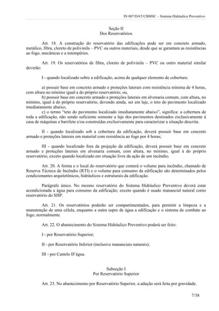 IN 007/DAT/CBMSC – Sistema Hidráulico Preventivo
7/38
Seção II
Dos Reservatórios
Art. 18. A construção do reservatório das edificações pode ser em concreto armado,
metálico, fibra, cloreto de polivinila – PVC ou outros materiais, desde que se garantam as resistências
ao fogo, mecânicas e a intempéries.
Art. 19. Os reservatórios de fibra, cloreto de polivinila – PVC ou outro material similar
deverão:
I - quando localizado sobre a edificação, acima de qualquer elemento de cobertura:
a) possuir base em concreto armado e proteções laterais com resistência mínima de 4 horas,
com altura no mínimo igual a do próprio reservatório; ou,
b) possuir base em concreto armado e proteções laterais em alvenaria comum, com altura, no
mínimo, igual à do próprio reservatório, devendo ainda, ser em laje, o teto do pavimento localizado
imediatamente abaixo;
c) o termo “teto do pavimento localizado imediatamente abaixo”, significa: a cobertura de
toda a edificação, não sendo suficiente somente a laje dos pavimentos destinados exclusivamente à
casa de máquinas e barrilete e/ou construídas exclusivamente para caracterizar a situação descrita.
II - quando localizado sob a cobertura da edificação, deverá possuir base em concreto
armado e proteções laterais em material com resistência ao fogo por 4 horas;
III - quando localizado fora da projeção da edificação, deverá possuir base em concreto
armado e proteções laterais em alvenaria comum, com altura, no mínimo, igual à do próprio
reservatório, exceto quando localizado em situação livre da ação de um incêndio.
Art. 20. A forma e o local do reservatório que conterá o volume para incêndio, chamado de
Reserva Técnica de Incêndio (RTI) e o volume para consumo da edificação são determinados pelos
condicionantes arquitetônicos, hidráulicos e estruturais da edificação.
Parágrafo único. No mesmo reservatório do Sistema Hidráulico Preventivo deverá estar
acondicionada a água para consumo da edificação; exceto quando é usado manancial natural como
reservatório do SHP.
Art. 21. Os reservatórios poderão ser compartimentados, para permitir a limpeza e a
manutenção de uma célula, enquanto a outra supre de água a edificação e o sistema de combate ao
fogo, normalmente.
Art. 22. O abastecimento do Sistema Hidráulico Preventivo poderá ser feito:
I - por Reservatório Superior;
II - por Reservatório Inferior (inclusive mananciais naturais);
III - por Castelo D’água.
Subseção I
Por Reservatório Superior
Art. 23. No abastecimento por Reservatório Superior, a adução será feita por gravidade.
 