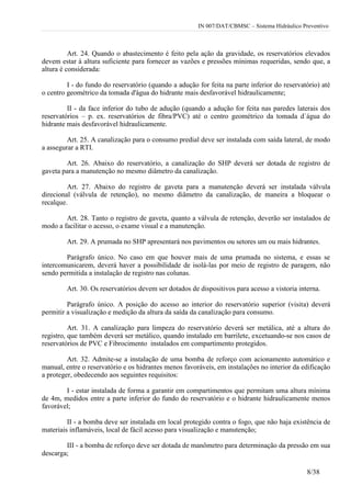 IN 007/DAT/CBMSC – Sistema Hidráulico Preventivo
8/38
Art. 24. Quando o abastecimento é feito pela ação da gravidade, os reservatórios elevados
devem estar à altura suficiente para fornecer as vazões e pressões mínimas requeridas, sendo que, a
altura é considerada:
I - do fundo do reservatório (quando a adução for feita na parte inferior do reservatório) até
o centro geométrico da tomada d'água do hidrante mais desfavorável hidraulicamente;
II - da face inferior do tubo de adução (quando a adução for feita nas paredes laterais dos
reservatórios – p. ex. reservatórios de fibra/PVC) até o centro geométrico da tomada d`água do
hidrante mais desfavorável hidraulicamente.
Art. 25. A canalização para o consumo predial deve ser instalada com saída lateral, de modo
a assegurar a RTI.
Art. 26. Abaixo do reservatório, a canalização do SHP deverá ser dotada de registro de
gaveta para a manutenção no mesmo diâmetro da canalização.
Art. 27. Abaixo do registro de gaveta para a manutenção deverá ser instalada válvula
direcional (válvula de retenção), no mesmo diâmetro da canalização, de maneira a bloquear o
recalque.
Art. 28. Tanto o registro de gaveta, quanto a válvula de retenção, deverão ser instalados de
modo a facilitar o acesso, o exame visual e a manutenção.
Art. 29. A prumada no SHP apresentará nos pavimentos ou setores um ou mais hidrantes.
Parágrafo único. No caso em que houver mais de uma prumada no sistema, e essas se
intercomunicarem, deverá haver a possibilidade de isolá-las por meio de registro de paragem, não
sendo permitida a instalação de registro nas colunas.
Art. 30. Os reservatórios devem ser dotados de dispositivos para acesso a vistoria interna.
Parágrafo único. A posição do acesso ao interior do reservatório superior (visita) deverá
permitir a visualização e medição da altura da saída da canalização para consumo.
Art. 31. A canalização para limpeza do reservatório deverá ser metálica, até a altura do
registro, que também deverá ser metálico, quando instalado em barrilete, excetuando-se nos casos de
reservatórios de PVC e Fibrocimento instalados em compartimento protegidos.
Art. 32. Admite-se a instalação de uma bomba de reforço com acionamento automático e
manual, entre o reservatório e os hidrantes menos favoráveis, em instalações no interior da edificação
a proteger, obedecendo aos seguintes requisitos:
I - estar instalada de forma a garantir em compartimentos que permitam uma altura mínima
de 4m, medidos entre a parte inferior do fundo do reservatório e o hidrante hidraulicamente menos
favorável;
II - a bomba deve ser instalada em local protegido contra o fogo, que não haja existência de
materiais inflamáveis, local de fácil acesso para visualização e manutenção;
III - a bomba de reforço deve ser dotada de manômetro para determinação da pressão em sua
descarga;
 