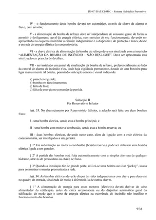 IN 007/DAT/CBMSC – Sistema Hidráulico Preventivo
9/38
IV - o funcionamento desta bomba deverá ser automático, através de chave de alarme e
fluxo, com retardo;
V - a alimentação da bomba de reforço deve ser independente do consumo geral, de forma a
permitir o desligamento geral da energia elétrica, sem prejuízo do seu funcionamento, devendo ser
apresentado no esquema multifilar o circuito independente e o dispositivo de proteção e testes, desde
a entrada de energia elétrica da concessionária;
VI - a chave elétrica de alimentação da bomba de reforço deve ser sinalizada com a inscrição
“ALIMENTAÇÃO DA BOMBA DE INCÊNDIO – NÃO DESLIGUE”. Deve ser apresentada esta
sinalização em prancha de detalhes;
VII - ser instalado um painel de sinalização da bomba de reforço, preferencialmente ao lado
da central de alarme de incêndio e/ou, onde haja vigilância permanente, dotado de uma botoeira para
ligar manualmente tal bomba, possuindo indicação sonora e visual indicando:
a) painel energizado;
b) bomba em funcionamento;
c) falta de fase;
d) falta de energia no comando de partida.
Subseção II
Por Reservatório Inferior
Art. 33. No abastecimento por Reservatório Inferior, a adução será feita por duas bombas
fixas:
I - uma bomba elétrica, sendo esta a bomba principal; e
II - uma bomba com motor a combustão, sendo esta a bomba reserva; ou
III - duas bombas elétricas, devendo neste caso, além da ligação com a rede elétrica da
concessionária, ser interligadas a um gerador.
§ 1º Em substituição ao motor a combustão (bomba reserva), pode ser utilizado uma bomba
elétrica ligada a um gerador.
§ 2º A partida das bombas será feita automaticamente com a simples abertura de qualquer
hidrante, através de pressostato ou chave de fluxo.
§ 3º Quando a instalação for de grande porte, utiliza-se uma bomba auxiliar “jockey”, usada
para pressurizar e manter pressurizada a rede.
Art. 34. As bombas elétricas deverão dispor de redes independentes com chave para desarme
no quadro de entrada, sinalizada de modo a diferenciá-la de outras chaves.
§ 1º A alimentação de energia para esses motores (elétricos) deverá derivar do cabo
alimentador da edificação, antes da caixa seccionadora ou do disjuntor automático geral da
edificação, de modo que o corte de energia elétrica na ocorrência do incêndio não inutilize o
funcionamento das bombas.
 