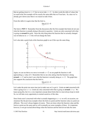 Calculus I
© 2007 Paul Dawkins 91 http://tutorial.math.lamar.edu/terms.aspx
that are getting closer to 2x = but we never take 2x = . In other words the table of values that
we used in the first example will be exactly the same table that we’ll use here. So, since we’ve
already got it down once there is no reason to redo it here.
From this table it is again clear that the limit is,
( )2
lim 4
x
g x
→
=
The limit is NOT 6! Remember from the discussion after the first example that limits do not care
what the function is actually doing at the point in question. Limits are only concerned with what
is going on around the point. Since the only thing about the function that we actually changed
was its behavior at 2x = this will not change the limit.
Let’s also take a quick look at this functions graph to see if this says the same thing.
Again, we can see that as we move in towards 2x = on our graph the function is still
approaching a y value of 4. Remember that we are only asking what the function is doing
around 2x = and we don’t care what the function is actually doing at 2x = . The graph then
also supports the conclusion that the limit is,
( )2
lim 4
x
g x
→
=
Let’s make the point one more time just to make sure we’ve got it. Limits are not concerned with
what is going on at x a= . Limits are only concerned with what is going on around x a= . We
keep saying this, but it is a very important concept about limits that we must always keep in mind.
So, we will take every opportunity to remind ourselves of this idea.
Since limits aren’t concerned with what is actually happening at x a= we will, on occasion, see
situations like the previous example where the limit at a point and the function value at a point are
different. This won’t always happen of course. There are times where the function value and the
limit at a point are the same and we will eventually see some examples of those. It is important
however, to not get excited about things when the function and the limit do not take the same
 