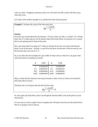 Calculus I
© 2007 Paul Dawkins 92 http://tutorial.math.lamar.edu/terms.aspx
value at a point. It happens sometimes and so we will need to be able to deal with those cases
when they arise.
Let’s take a look another example to try and beat this idea into the ground.
Example 3 Estimate the value of the following limit.
( )
0
1 cos
lim
θ
θ
θ→
−
Solution
First don’t get excited about the θ in function. It’s just a letter, just like x is a letter! It’s a Greek
letter, but it’s a letter and you will be asked to deal with Greek letters on occasion so it’s a good
idea to start getting used to them at this point.
Now, also notice that if we plug in θ =0 that we will get division by zero and so the function
doesn’t exist at this point. Actually, we get 0/0 at this point, but because of the division by zero
this function does not exist at θ =0.
So, as we did in the first example let’s get a table of values and see what if we can guess what
value the function is heading in towards.
θ ( )f θ θ ( )f θ
1 0.45969769 -1 -0.45969769
0.1 0.04995835 -0.1 -0.04995835
0.01 0.00499996 -0.01 -0.00499996
0.001 0.00049999 -0.001 -0.00049999
Okay, it looks like the function is moving in towards a value of zero as θ moves in towards 0,
from both sides of course.
Therefore, the we will guess that the limit has the value,
( )
0
1 cos
lim 0
θ
θ
θ→
−
=
So, once again, the limit had a value even though the function didn’t exist at the point we were
interested in.
It’s now time to work a couple of more examples that will lead us into the next idea about limits
that we’re going to want to discuss.
 