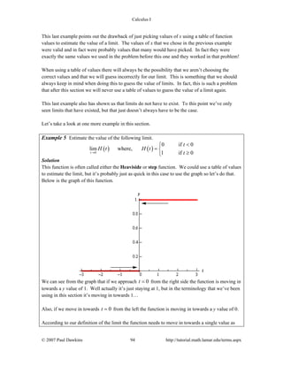Calculus I
© 2007 Paul Dawkins 94 http://tutorial.math.lamar.edu/terms.aspx
This last example points out the drawback of just picking values of x using a table of function
values to estimate the value of a limit. The values of x that we chose in the previous example
were valid and in fact were probably values that many would have picked. In fact they were
exactly the same values we used in the problem before this one and they worked in that problem!
When using a table of values there will always be the possibility that we aren’t choosing the
correct values and that we will guess incorrectly for our limit. This is something that we should
always keep in mind when doing this to guess the value of limits. In fact, this is such a problem
that after this section we will never use a table of values to guess the value of a limit again.
This last example also has shown us that limits do not have to exist. To this point we’ve only
seen limits that have existed, but that just doesn’t always have to be the case.
Let’s take a look at one more example in this section.
Example 5 Estimate the value of the following limit.
( ) ( )0
0 if 0
lim where,
1 if 0t
t
H t H t
t→
<⎧
= ⎨
≥⎩
Solution
This function is often called either the Heaviside or step function. We could use a table of values
to estimate the limit, but it’s probably just as quick in this case to use the graph so let’s do that.
Below is the graph of this function.
We can see from the graph that if we approach 0t = from the right side the function is moving in
towards a y value of 1. Well actually it’s just staying at 1, but in the terminology that we’ve been
using in this section it’s moving in towards 1…
Also, if we move in towards 0t = from the left the function is moving in towards a y value of 0.
According to our definition of the limit the function needs to move in towards a single value as
 