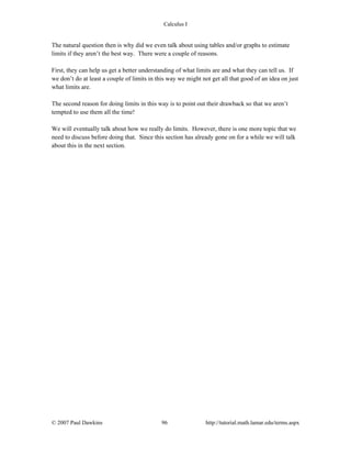 Calculus I
© 2007 Paul Dawkins 96 http://tutorial.math.lamar.edu/terms.aspx
The natural question then is why did we even talk about using tables and/or graphs to estimate
limits if they aren’t the best way. There were a couple of reasons.
First, they can help us get a better understanding of what limits are and what they can tell us. If
we don’t do at least a couple of limits in this way we might not get all that good of an idea on just
what limits are.
The second reason for doing limits in this way is to point out their drawback so that we aren’t
tempted to use them all the time!
We will eventually talk about how we really do limits. However, there is one more topic that we
need to discuss before doing that. Since this section has already gone on for a while we will talk
about this in the next section.
 