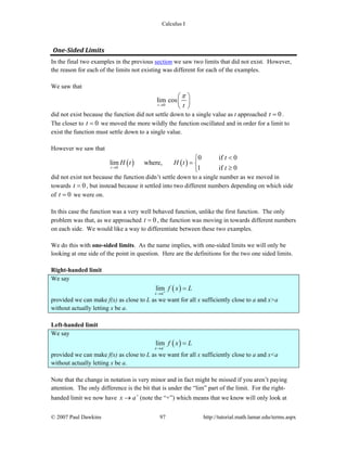 Calculus I
© 2007 Paul Dawkins 97 http://tutorial.math.lamar.edu/terms.aspx
One­Sided Limits 
In the final two examples in the previous section we saw two limits that did not exist. However,
the reason for each of the limits not existing was different for each of the examples.
We saw that
0
lim cos
t t
π
→
⎛ ⎞
⎜ ⎟
⎝ ⎠
did not exist because the function did not settle down to a single value as t approached 0t = .
The closer to 0t = we moved the more wildly the function oscillated and in order for a limit to
exist the function must settle down to a single value.
However we saw that
( ) ( )0
0 if 0
lim where,
1 if 0t
t
H t H t
t→
<⎧
= ⎨
≥⎩
did not exist not because the function didn’t settle down to a single number as we moved in
towards 0t = , but instead because it settled into two different numbers depending on which side
of 0t = we were on.
In this case the function was a very well behaved function, unlike the first function. The only
problem was that, as we approached 0t = , the function was moving in towards different numbers
on each side. We would like a way to differentiate between these two examples.
We do this with one-sided limits. As the name implies, with one-sided limits we will only be
looking at one side of the point in question. Here are the definitions for the two one sided limits.
Right-handed limit
We say
( )lim
x a
f x L+
→
=
provided we can make f(x) as close to L as we want for all x sufficiently close to a and x>a
without actually letting x be a.
Left-handed limit
We say
( )lim
x a
f x L−
→
=
provided we can make f(x) as close to L as we want for all x sufficiently close to a and x<a
without actually letting x be a.
Note that the change in notation is very minor and in fact might be missed if you aren’t paying
attention. The only difference is the bit that is under the “lim” part of the limit. For the right-
handed limit we now have x a+
→ (note the “+”) which means that we know will only look at
 
