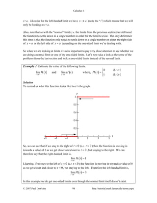 Calculus I
© 2007 Paul Dawkins 98 http://tutorial.math.lamar.edu/terms.aspx
x>a. Likewise for the left-handed limit we have x a−
→ (note the “-”) which means that we will
only be looking at x<a.
Also, note that as with the “normal” limit (i.e. the limits from the previous section) we still need
the function to settle down to a single number in order for the limit to exist. The only difference
this time is that the function only needs to settle down to a single number on either the right side
of x a= or the left side of x a= depending on the one-sided limit we’re dealing with.
So when we are looking at limits it’s now important to pay very close attention to see whether we
are doing a normal limit or one of the one-sided limits. Let’s now take a look at the some of the
problems from the last section and look at one-sided limits instead of the normal limit.
Example 1 Estimate the value of the following limits.
( ) ( ) ( )0 0
0 if 0
lim and lim where,
1 if 0t t
t
H t H t H t
t+ −
→ →
<⎧
= ⎨
≥⎩
Solution
To remind us what this function looks like here’s the graph.
So, we can see that if we stay to the right of 0t = (i.e. 0t > ) then the function is moving in
towards a value of 1 as we get closer and closer to 0t = , but staying to the right. We can
therefore say that the right-handed limit is,
( )0
lim 1
t
H t+
→
=
Likewise, if we stay to the left of 0t = (i.e 0t < ) the function is moving in towards a value of 0
as we get closer and closer to 0t = , but staying to the left. Therefore the left-handed limit is,
( )0
lim 0
t
H t−
→
=
In this example we do get one-sided limits even though the normal limit itself doesn’t exist.
 