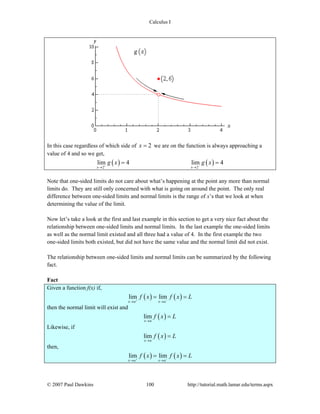 Calculus I
© 2007 Paul Dawkins 100 http://tutorial.math.lamar.edu/terms.aspx
In this case regardless of which side of 2x = we are on the function is always approaching a
value of 4 and so we get,
( ) ( )2 2
lim 4 lim 4
x x
g x g x+ −
→ →
= =
Note that one-sided limits do not care about what’s happening at the point any more than normal
limits do. They are still only concerned with what is going on around the point. The only real
difference between one-sided limits and normal limits is the range of x’s that we look at when
determining the value of the limit.
Now let’s take a look at the first and last example in this section to get a very nice fact about the
relationship between one-sided limits and normal limits. In the last example the one-sided limits
as well as the normal limit existed and all three had a value of 4. In the first example the two
one-sided limits both existed, but did not have the same value and the normal limit did not exist.
The relationship between one-sided limits and normal limits can be summarized by the following
fact.
Fact
Given a function f(x) if,
( ) ( )lim lim
x a x a
f x f x L+ −
→ →
= =
then the normal limit will exist and
( )lim
x a
f x L
→
=
Likewise, if
( )lim
x a
f x L
→
=
then,
( ) ( )lim lim
x a x a
f x f x L+ −
→ →
= =
 