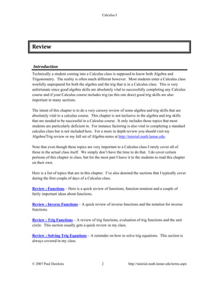 Calculus I
© 2007 Paul Dawkins 2 http://tutorial.math.lamar.edu/terms.aspx
Review 
Introduction 
Technically a student coming into a Calculus class is supposed to know both Algebra and
Trigonometry. The reality is often much different however. Most students enter a Calculus class
woefully unprepared for both the algebra and the trig that is in a Calculus class. This is very
unfortunate since good algebra skills are absolutely vital to successfully completing any Calculus
course and if your Calculus course includes trig (as this one does) good trig skills are also
important in many sections.
The intent of this chapter is to do a very cursory review of some algebra and trig skills that are
absolutely vital to a calculus course. This chapter is not inclusive in the algebra and trig skills
that are needed to be successful in a Calculus course. It only includes those topics that most
students are particularly deficient in. For instance factoring is also vital to completing a standard
calculus class but is not included here. For a more in depth review you should visit my
Algebra/Trig review or my full set of Algebra notes at http://tutorial.math.lamar.edu.
Note that even though these topics are very important to a Calculus class I rarely cover all of
these in the actual class itself. We simply don’t have the time to do that. I do cover certain
portions of this chapter in class, but for the most part I leave it to the students to read this chapter
on their own.
Here is a list of topics that are in this chapter. I’ve also denoted the sections that I typically cover
during the first couple of days of a Calculus class.
Review : Functions – Here is a quick review of functions, function notation and a couple of
fairly important ideas about functions.
Review : Inverse Functions – A quick review of inverse functions and the notation for inverse
functions.
Review : Trig Functions – A review of trig functions, evaluation of trig functions and the unit
circle. This section usually gets a quick review in my class.
Review : Solving Trig Equations – A reminder on how to solve trig equations. This section is
always covered in my class.
 