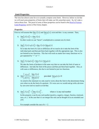 Calculus I
© 2007 Paul Dawkins 103 http://tutorial.math.lamar.edu/terms.aspx
Limit Properties 
The time has almost come for us to actually compute some limits. However, before we do that
we will need some properties of limits that will make our life somewhat easier. So, let’s take a
look at those first. The proof of some of these properties can be found in the Proof of Various
Limit Properties section of the Extras chapter.
Properties
First we will assume that ( )lim
x a
f x
→
and ( )lim
x a
g x
→
exist and that c is any constant. Then,
1. ( ) ( )lim lim
x a x a
cf x c f x
→ →
=⎡ ⎤⎣ ⎦
In other words we can “factor” a multiplicative constant out of a limit.
2. ( ) ( ) ( ) ( )lim lim lim
x a x a x a
f x g x f x g x
→ → →
± = ±⎡ ⎤⎣ ⎦
So to take the limit of a sum or difference all we need to do is take the limit of the
individual parts and then put them back together with the appropriate sign. This is also
not limited to two functions. This fact will work no matter how many functions we’ve
got separated by “+” or “-”.
3. ( ) ( ) ( ) ( )lim lim lim
x a x a x a
f x g x f x g x
→ → →
=⎡ ⎤⎣ ⎦
We take the limits of products in the same way that we can take the limit of sums or
differences. Just take the limit of the pieces and then put them back together. Also, as
with sums or differences, this fact is not limited to just two functions.
4.
( )
( )
( )
( )
( )
lim
lim , provided lim 0
lim
x a
x a x a
x a
f xf x
g x
g x g x
→
→ →
→
⎡ ⎤
= ≠⎢ ⎥
⎣ ⎦
As noted in the statement we only need to worry about the limit in the denominator being
zero when we do the limit of a quotient. If it were zero we would end up with a division
by zero error and we need to avoid that.
5. ( ) ( )lim lim , where is any real number
nn
x a x a
f x f x n
→ →
⎡ ⎤=⎡ ⎤⎣ ⎦ ⎣ ⎦
In this property n can be any real number (positive, negative, integer, fraction, irrational,
zero, etc.). In the case that n is an integer this rule can be thought of as an extended case
of 3.
For example consider the case of n = 2.
 
