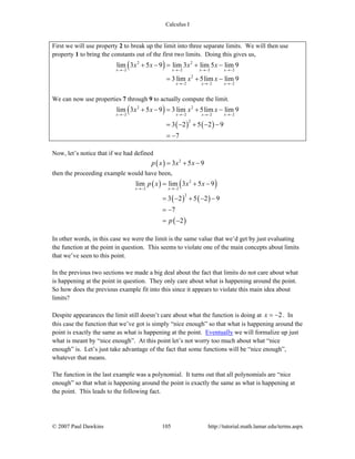 Calculus I
© 2007 Paul Dawkins 105 http://tutorial.math.lamar.edu/terms.aspx
First we will use property 2 to break up the limit into three separate limits. We will then use
property 1 to bring the constants out of the first two limits. Doing this gives us,
( )2 2
2 2 2 2
2
2 22
lim 3 5 9 lim 3 lim 5 lim 9
3 lim 5lim lim 9
x x x x
x xx
x x x x
x x
→− →− →− →−
→− →−→−
+ − = + −
= + −
We can now use properties 7 through 9 to actually compute the limit.
( )
( ) ( )
2 2
2 2 22
2
lim 3 5 9 3 lim 5lim lim 9
3 2 5 2 9
7
x x xx
x x x x
→− →− →−→−
+ − = + −
= − + − −
= −
Now, let’s notice that if we had defined
( ) 2
3 5 9p x x x= + −
then the proceeding example would have been,
( ) ( )
( ) ( )
( )
2
2 2
2
lim lim 3 5 9
3 2 5 2 9
7
2
x x
p x x x
p
→− →−
= + −
= − + − −
= −
= −
In other words, in this case we were the limit is the same value that we’d get by just evaluating
the function at the point in question. This seems to violate one of the main concepts about limits
that we’ve seen to this point.
In the previous two sections we made a big deal about the fact that limits do not care about what
is happening at the point in question. They only care about what is happening around the point.
So how does the previous example fit into this since it appears to violate this main idea about
limits?
Despite appearances the limit still doesn’t care about what the function is doing at 2x = − . In
this case the function that we’ve got is simply “nice enough” so that what is happening around the
point is exactly the same as what is happening at the point. Eventually we will formalize up just
what is meant by “nice enough”. At this point let’s not worry too much about what “nice
enough” is. Let’s just take advantage of the fact that some functions will be “nice enough”,
whatever that means.
The function in the last example was a polynomial. It turns out that all polynomials are “nice
enough” so that what is happening around the point is exactly the same as what is happening at
the point. This leads to the following fact.
 