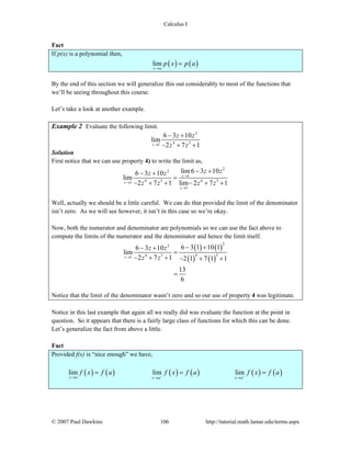 Calculus I
© 2007 Paul Dawkins 106 http://tutorial.math.lamar.edu/terms.aspx
Fact
If p(x) is a polynomial then,
( ) ( )lim
x a
p x p a
→
=
By the end of this section we will generalize this out considerably to most of the functions that
we’ll be seeing throughout this course.
Let’s take a look at another example.
Example 2 Evaluate the following limit.
2
4 31
6 3 10
lim
2 7 1z
z z
z z→
− +
− + +
Solution
First notice that we can use property 4) to write the limit as,
2
2
1
4 3 4 31
1
lim6 3 106 3 10
lim
2 7 1 lim 2 7 1
z
z
z
z zz z
z z z z
→
→
→
− +− +
=
− + + − + +
Well, actually we should be a little careful. We can do that provided the limit of the denominator
isn’t zero. As we will see however, it isn’t in this case so we’re okay.
Now, both the numerator and denominator are polynomials so we can use the fact above to
compute the limits of the numerator and the denominator and hence the limit itself.
( ) ( )
( ) ( )
22
4 34 31
6 3 1 10 16 3 10
lim
2 7 1 2 1 7 1 1
13
6
z
z z
z z→
− +− +
=
− + + − + +
=
Notice that the limit of the denominator wasn’t zero and so our use of property 4 was legitimate.
Notice in this last example that again all we really did was evaluate the function at the point in
question. So it appears that there is a fairly large class of functions for which this can be done.
Let’s generalize the fact from above a little.
Fact
Provided f(x) is “nice enough” we have,
( ) ( ) ( ) ( ) ( ) ( )lim lim lim
x a x a x a
f x f a f x f a f x f a− +→ → →
= = =
 