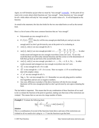 Calculus I
© 2007 Paul Dawkins 107 http://tutorial.math.lamar.edu/terms.aspx
Again, we will formalize up just what we mean by “nice enough” eventually. At this point all we
want to do is worry about which functions are “nice enough”. Some functions are “nice enough”
for all x while others will only be “nice enough” for certain values of x. It will all depend on the
function.
As noted in the statement, this fact also holds for the two one-sided limits as well as the normal
limit.
Here is a list of some of the more common functions that are “nice enough”.
• Polynomials are nice enough for all x’s.
• If ( )
( )
( )
p x
f x
q x
= then f(x) will be nice enough provided both p(x) and q(x) are nice
enough and if we don’t get division by zero at the point we’re evaluating at.
• ( ) ( )cos , sinx x are nice enough for all x’s
• ( ) ( )sec , tanx x are nice enough provided
5 3 3 5
, , , , , ,
2 2 2 2 2
x
π π π π π
≠ − −… … In other
words secant and tangent are nice enough everywhere cosine isn’t zero. To see why
recall that these are both really rational functions and that cosine is in the denominator of
both then go back up and look at the second bullet above.
• ( ) ( )csc , cotx x are nice enough provided , 3 , , 0, , 3 ,x π π π π≠ − −… … In other
words cosecant and cotangent are nice enough everywhere sine isn’t zero.
• n
x is nice enough for all x if n is odd.
• n
x is nice enough for 0x ≥ if n is even. Here we require 0x ≥ to avoid having to
deal with complex values.
• ,x x
a e are nice enough for all x’s.
• log , lnb x x are nice enough for x>0. Remember we can only plug positive numbers
into logarithms and not zero or negative numbers.
• Any sum, difference or product of the above functions will also be nice enough.
Quotients will be nice enough provided we don’t get division by zero upon evaluating the
limit.
The last bullet is important. This means that for any combination of these functions all we need
to do is evaluate the function at the point in question, making sure that none of the restrictions are
violated. This means that we can now do a large number of limits.
Example 3 Evaluate the following limit.
( )
( ) ( )5
3
lim sin cos
1 ln
x
x
x x x
x→
⎛ ⎞
− + +⎜ ⎟⎜ ⎟+⎝ ⎠
e
Solution
This is a combination of several of the functions listed above and none of the restrictions are
violated so all we need to do is plug in 3x = into the function to get the limit.
 