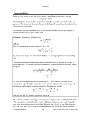 Calculus I
© 2007 Paul Dawkins 109 http://tutorial.math.lamar.edu/terms.aspx
Computing Limits 
In the previous section we saw that there is a large class of function that allows us to use
( ) ( )lim
x a
f x f a
→
=
to compute limits. However, there are also many limits for which this won’t work easily. The
purpose of this section is to develop techniques for dealing with some of these limits that will not
allow us to just use this fact.
Let’s first got back and take a look at one of the first limits that we looked at and compute its
exact value and verify our guess for the limit.
Example 1 Evaluate the following limit.
2
22
4 12
lim
2x
x x
x x→
+ −
−
Solution
First let’s notice that if we try to plug in 2x = we get,
2
22
4 12 0
lim
2 0x
x x
x x→
+ −
=
−
So, we can’t just plug in 2x = to evaluate the limit. So, we’re going to have to do something
else.
The first thing that we should always do when evaluating limits is to simplify the function as
much as possible. In this case that means factoring both the numerator and denominator. Doing
this gives,
( )( )
( )
2
22 2
2
2 64 12
lim lim
2 2
6
lim
x x
x
x xx x
x x x x
x
x
→ →
→
− ++ −
=
− −
+
=
So, upon factoring we saw that we could cancel an 2x − from both the numerator and the
denominator. Upon doing this we now have a new rational expression that we can plug 2x =
into because we lost the division by zero problem. Therefore, the limit is,
2
22 2
4 12 6 8
lim lim 4
2 2x x
x x x
x x x→ →
+ − +
= = =
−
Note that this is in fact what we guessed the limit to be.
On a side note, the 0/0 we initially got in the previous example is called an indeterminate form.
This means that we don’t really know what it will be until we do some more work. Typically
zero in the denominator means it’s undefined. However that will only be true if the numerator
isn’t also zero. Also, zero in the numerator usually means that the fraction is zero, unless the
 