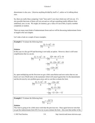 Calculus I
© 2007 Paul Dawkins 110 http://tutorial.math.lamar.edu/terms.aspx
denominator is also zero. Likewise anything divided by itself is 1, unless we’re talking about
zero.
So, there are really three competing “rules” here and it’s not clear which one will win out. It’s
also possible that none of them will win out and we will get something totally different from
undefined, zero, or one. We might, for instance, get a value of 4 out of this, to pick a number
completely at random.
There are many more kinds of indeterminate forms and we will be discussing indeterminate forms
at length in the next chapter.
Let’s take a look at a couple of more examples.
Example 2 Evaluate the following limit.
( )
2
0
2 3 18
lim
h
h
h→
− + −
Solution
In this case we also get 0/0 and factoring is not really an option. However, there is still some
simplification that we can do.
( ) ( )2 2
0 0
2
0
2
0
2 9 6 182 3 18
lim lim
18 12 2 18
lim
12 2
lim
h h
h
h
h hh
h h
h h
h
h h
h
→ →
→
→
− + −− + −
=
− + −
=
− +
=
So, upon multiplying out the first term we get a little cancellation and now notice that we can
factor an h out of both terms in the numerator which will cancel against the h in the denominator
and the division by zero problem goes away and we can then evaluate the limit.
( )
( )
2 2
0 0
0
0
2 3 18 12 2
lim lim
12 2
lim
lim 12 2 12
h h
h
h
h h h
h h
h h
h
h
→ →
→
→
− + − − +
=
− +
=
= − + = −
Example 3 Evaluate the following limit.
4
3 4
lim
4t
t t
t→
− +
−
Solution
This limit is going to be a little more work than the previous two. Once again however note that
we get the indeterminate form 0/0 if we try to just evaluate the limit. Also note that neither of the
 