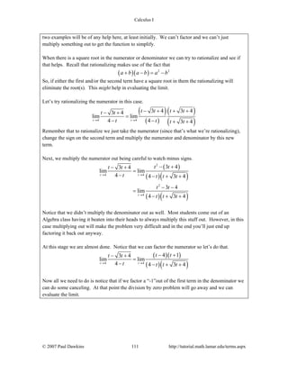 Calculus I
© 2007 Paul Dawkins 111 http://tutorial.math.lamar.edu/terms.aspx
two examples will be of any help here, at least initially. We can’t factor and we can’t just
multiply something out to get the function to simplify.
When there is a square root in the numerator or denominator we can try to rationalize and see if
that helps. Recall that rationalizing makes use of the fact that
( )( ) 2 2
a b a b a b+ − = −
So, if either the first and/or the second term have a square root in them the rationalizing will
eliminate the root(s). This might help in evaluating the limit.
Let’s try rationalizing the numerator in this case.
( )
( )
( )
( )4 4
3 4 3 43 4
lim lim
4 4 3 4t t
t t t tt t
t t t t→ →
− + + +− +
=
− − + +
Remember that to rationalize we just take the numerator (since that’s what we’re rationalizing),
change the sign on the second term and multiply the numerator and denominator by this new
term.
Next, we multiply the numerator out being careful to watch minus signs.
( )
( )( )
( )( )
2
4 4
2
4
3 43 4
lim lim
4 4 3 4
3 4
lim
4 3 4
t t
t
t tt t
t t t t
t t
t t t
→ →
→
− +− +
=
− − + +
− −
=
− + +
Notice that we didn’t multiply the denominator out as well. Most students come out of an
Algebra class having it beaten into their heads to always multiply this stuff out. However, in this
case multiplying out will make the problem very difficult and in the end you’ll just end up
factoring it back out anyway.
At this stage we are almost done. Notice that we can factor the numerator so let’s do that.
( )( )
( )( )4 4
4 13 4
lim lim
4 4 3 4t t
t tt t
t t t t→ →
− +− +
=
− − + +
Now all we need to do is notice that if we factor a “-1”out of the first term in the denominator we
can do some canceling. At that point the division by zero problem will go away and we can
evaluate the limit.
 