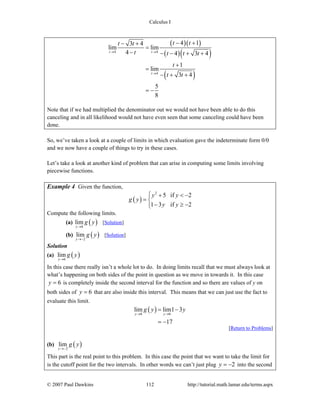 Calculus I
© 2007 Paul Dawkins 112 http://tutorial.math.lamar.edu/terms.aspx
( )( )
( )( )
( )
4 4
4
4 13 4
lim lim
4 4 3 4
1
lim
3 4
5
8
t t
t
t tt t
t t t t
t
t t
→ →
→
− +− +
=
− − − + +
+
=
− + +
= −
Note that if we had multiplied the denominator out we would not have been able to do this
canceling and in all likelihood would not have even seen that some canceling could have been
done.
So, we’ve taken a look at a couple of limits in which evaluation gave the indeterminate form 0/0
and we now have a couple of things to try in these cases.
Let’s take a look at another kind of problem that can arise in computing some limits involving
piecewise functions.
Example 4 Given the function,
( )
2
5 if 2
1 3 if 2
y y
g y
y y
⎧ + < −
= ⎨
− ≥ −⎩
Compute the following limits.
(a) ( )6
lim
y
g y
→
[Solution]
(b) ( )2
lim
y
g y
→−
[Solution]
Solution
(a) ( )6
lim
y
g y
→
In this case there really isn’t a whole lot to do. In doing limits recall that we must always look at
what’s happening on both sides of the point in question as we move in towards it. In this case
6y = is completely inside the second interval for the function and so there are values of y on
both sides of 6y = that are also inside this interval. This means that we can just use the fact to
evaluate this limit.
( )6 6
lim lim1 3
17
y y
g y y
→ →
= −
= −
[Return to Problems]
(b) ( )2
lim
y
g y
→−
This part is the real point to this problem. In this case the point that we want to take the limit for
is the cutoff point for the two intervals. In other words we can’t just plug 2y = − into the second
 