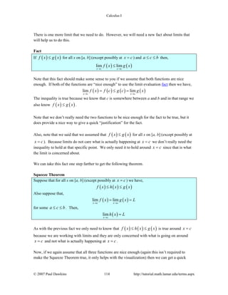 Calculus I
© 2007 Paul Dawkins 114 http://tutorial.math.lamar.edu/terms.aspx
There is one more limit that we need to do. However, we will need a new fact about limits that
will help us to do this.
Fact
If ( ) ( )f x g x≤ for all x on [a, b] (except possibly at x c= ) and a c b≤ ≤ then,
( ) ( )lim lim
x c x c
f x g x
→ →
≤
Note that this fact should make some sense to you if we assume that both functions are nice
enough. If both of the functions are “nice enough” to use the limit evaluation fact then we have,
( ) ( ) ( ) ( )lim lim
x c x c
f x f c g c g x
→ →
= ≤ =
The inequality is true because we know that c is somewhere between a and b and in that range we
also know ( ) ( )f x g x≤ .
Note that we don’t really need the two functions to be nice enough for the fact to be true, but it
does provide a nice way to give a quick “justification” for the fact.
Also, note that we said that we assumed that ( ) ( )f x g x≤ for all x on [a, b] (except possibly at
x c= ). Because limits do not care what is actually happening at x c= we don’t really need the
inequality to hold at that specific point. We only need it to hold around x c= since that is what
the limit is concerned about.
We can take this fact one step farther to get the following theorem.
Squeeze Theorem
Suppose that for all x on [a, b] (except possibly at x c= ) we have,
( ) ( ) ( )f x h x g x≤ ≤
Also suppose that,
( ) ( )lim lim
x c x c
f x g x L
→ →
= =
for some a c b≤ ≤ . Then,
( )lim
x c
h x L
→
=
As with the previous fact we only need to know that ( ) ( ) ( )f x h x g x≤ ≤ is true around x c=
because we are working with limits and they are only concerned with what is going on around
x c= and not what is actually happening at x c= .
Now, if we again assume that all three functions are nice enough (again this isn’t required to
make the Squeeze Theorem true, it only helps with the visualization) then we can get a quick
 