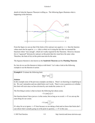 Calculus I
© 2007 Paul Dawkins 115 http://tutorial.math.lamar.edu/terms.aspx
sketch of what the Squeeze Theorem is telling us. The following figure illustrates what is
happening in this theorem.
From the figure we can see that if the limits of f(x) and g(x) are equal at x c= then the function
values must also be equal at x c= (this is where we’re using the fact that we assumed the
functions where “nice enough”, which isn’t really required for the Theorem). However, because
h(x) is “squeezed” between f(x) and g(x) at this point then h(x) must have the same value.
Therefore, the limit of h(x) at this point must also be the same.
The Squeeze theorem is also known as the Sandwich Theorem and the Pinching Theorem.
So, how do we use this theorem to help us with limits? Let’s take a look at the following
example to see the theorem in action.
Example 6 Evaluate the following limit.
2
0
1
lim cos
x
x
x→
⎛ ⎞
⎜ ⎟
⎝ ⎠
Solution
In this example none of the previous examples can help us. There’s no factoring or simplifying to
do. We can’t rationalize and one-sided limits won’t work. There’s even a question as to whether
this limit will exist since we have division by zero inside the cosine at x=0.
The first thing to notice is that we know the following fact about cosine.
( )1 cos 1x− ≤ ≤
Our function doesn’t have just an x in the cosine, but as long as we avoid 0x = we can say the
same thing for our cosine.
1
1 cos 1
x
⎛ ⎞
− ≤ ≤⎜ ⎟
⎝ ⎠
It’s okay for us to ignore 0x = here because we are taking a limit and we know that limits don’t
care about what’s actually going on at the point in question, 0x = in this case.
 