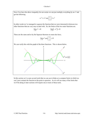 Calculus I
© 2007 Paul Dawkins 116 http://tutorial.math.lamar.edu/terms.aspx
Now if we have the above inequality for our cosine we can just multiply everything by an x2
and
get the following.
2 2 21
cosx x x
x
⎛ ⎞
− ≤ ≤⎜ ⎟
⎝ ⎠
In other words we’ve managed to squeeze the function that we were interested in between two
other functions that are very easy to deal with. So, the limits of the two outer functions are.
( )2 2
0 0
lim 0 lim 0
x x
x x
→ →
= − =
These are the same and so by the Squeeze theorem we must also have,
2
0
1
lim cos 0
x
x
x→
⎛ ⎞
=⎜ ⎟
⎝ ⎠
We can verify this with the graph of the three functions. This is shown below.
In this section we’ve seen several tools that we can use to help us to compute limits in which we
can’t just evaluate the function at the point in question. As we will see many of the limits that
we’ll be doing in later sections will require one or more of these tools.
 