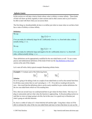 Calculus I
© 2007 Paul Dawkins 117 http://tutorial.math.lamar.edu/terms.aspx
Infinite Limits 
In this section we will take a look at limits whose value is infinity or minus infinity. These kinds
of limit will show up fairly regularly in later sections and in other courses and so you’ll need to
be able to deal with them when you run across them.
The first thing we should probably do here is to define just what we mean when we sat that a limit
has a value of infinity or minus infinity.
Definition
We say
( )lim
x a
f x
→
= ∞
if we can make f(x) arbitrarily large for all x sufficiently close to x=a, from both sides, without
actually letting x a= .
We say
( )lim
x a
f x
→
= −∞
if we can make f(x) arbitrarily large and negative for all x sufficiently close to x=a, from both
sides, without actually letting x a= .
These definitions can be appropriately modified for the one-sided limits as well. To see a more
precise and mathematical definition of this kind of limit see the The Definition of the Limit
section at the end of this chapter.
Let’s start off with a fairly typical example illustrating infinite limits.
Example 1 Evaluate each of the following limits.
00 0
1 1 1
lim lim lim
xx xx x x+ − →→ →
Solution
So we’re going to be taking a look at a couple of one-sided limits as well as the normal limit here.
In all three cases notice that we can’t just plug in 0x = . If we did we would get division by
zero. Also recall that the definitions above can be easily modified to give similar definitions for
the two one-sided limits which we’ll be needing here.
Now, there are several ways we could proceed here to get values for these limits. One way is to
plug in some points and see what value the function is approaching. In the proceeding section we
said that we were no longer going to do this, but in this case it is a good way to illustrate just
what’s going on with this function.
So, here is a table of values of x’s from both the left and the right. Using these values we’ll be
able to estimate the value of the two one-sided limits and once we have that done we can use the
 