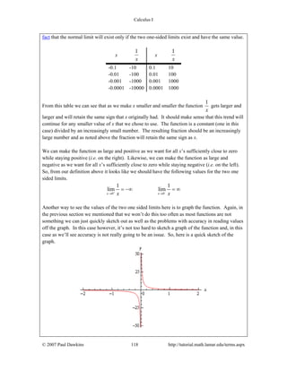 Calculus I
© 2007 Paul Dawkins 118 http://tutorial.math.lamar.edu/terms.aspx
fact that the normal limit will exist only if the two one-sided limits exist and have the same value.
x
1
x
x
1
x
-0.1 -10 0.1 10
-0.01 -100 0.01 100
-0.001 -1000 0.001 1000
-0.0001 -10000 0.0001 1000
From this table we can see that as we make x smaller and smaller the function
1
x
gets larger and
larger and will retain the same sign that x originally had. It should make sense that this trend will
continue for any smaller value of x that we chose to use. The function is a constant (one in this
case) divided by an increasingly small number. The resulting fraction should be an increasingly
large number and as noted above the fraction will retain the same sign as x.
We can make the function as large and positive as we want for all x’s sufficiently close to zero
while staying positive (i.e. on the right). Likewise, we can make the function as large and
negative as we want for all x’s sufficiently close to zero while staying negative (i.e. on the left).
So, from our definition above it looks like we should have the following values for the two one
sided limits.
0 0
1 1
lim lim
x xx x+ −
→ →
= −∞ = ∞
Another way to see the values of the two one sided limits here is to graph the function. Again, in
the previous section we mentioned that we won’t do this too often as most functions are not
something we can just quickly sketch out as well as the problems with accuracy in reading values
off the graph. In this case however, it’s not too hard to sketch a graph of the function and, in this
case as we’ll see accuracy is not really going to be an issue. So, here is a quick sketch of the
graph.
 