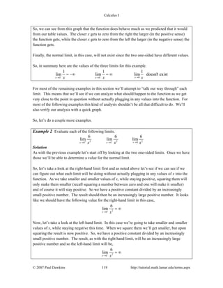 Calculus I
© 2007 Paul Dawkins 119 http://tutorial.math.lamar.edu/terms.aspx
So, we can see from this graph that the function does behave much as we predicted that it would
from our table values. The closer x gets to zero from the right the larger (in the positive sense)
the function gets, while the closer x gets to zero from the left the larger (in the negative sense) the
function gets.
Finally, the normal limit, in this case, will not exist since the two one-sided have different values.
So, in summary here are the values of the three limits for this example.
00 0
1 1 1
lim lim lim doesn't exist
xx xx x x+ − →→ →
= −∞ = ∞
For most of the remaining examples in this section we’ll attempt to “talk our way through” each
limit. This means that we’ll see if we can analyze what should happen to the function as we get
very close to the point in question without actually plugging in any values into the function. For
most of the following examples this kind of analysis shouldn’t be all that difficult to do. We’ll
also verify our analysis with a quick graph.
So, let’s do a couple more examples.
Example 2 Evaluate each of the following limits.
2 2 200 0
6 6 6
lim lim lim
xx xx x x+ − →→ →
Solution
As with the previous example let’s start off by looking at the two one-sided limits. Once we have
those we’ll be able to determine a value for the normal limit.
So, let’s take a look at the right-hand limit first and as noted above let’s see if we can see if we
can figure out what each limit will be doing without actually plugging in any values of x into the
function. As we take smaller and smaller values of x, while staying positive, squaring them will
only make them smaller (recall squaring a number between zero and one will make it smaller)
and of course it will stay positive. So we have a positive constant divided by an increasingly
small positive number. The result should then be an increasingly large positive number. It looks
like we should have the following value for the right-hand limit in this case,
2
0
6
lim
x x+
→
= ∞
Now, let’s take a look at the left hand limit. In this case we’re going to take smaller and smaller
values of x, while staying negative this time. When we square them we’ll get smaller, but upon
squaring the result is now positive. So, we have a positive constant divided by an increasingly
small positive number. The result, as with the right hand limit, will be an increasingly large
positive number and so the left-hand limit will be,
2
0
6
lim
x x−
→
= ∞
 