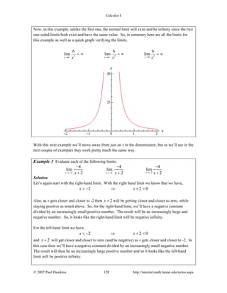 Calculus I
© 2007 Paul Dawkins 120 http://tutorial.math.lamar.edu/terms.aspx
Now, in this example, unlike the first one, the normal limit will exist and be infinity since the two
one-sided limits both exist and have the same value. So, in summary here are all the limits for
this example as well as a quick graph verifying the limits.
2 2 200 0
6 6 6
lim lim lim
xx xx x x+ − →→ →
= ∞ = ∞ = ∞
With this next example we’ll move away from just an x in the denominator, but as we’ll see in the
next couple of examples they work pretty much the same way.
Example 3 Evaluate each of the following limits.
22 2
4 4 4
lim lim lim
2 2 2xx xx x x+ − →−→− →−
− − −
+ + +
Solution
Let’s again start with the right-hand limit. With the right hand limit we know that we have,
2 2 0x x> − ⇒ + >
Also, as x gets closer and closer to -2 then 2x + will be getting closer and closer to zero, while
staying positive as noted above. So, for the right-hand limit, we’ll have a negative constant
divided by an increasingly small positive number. The result will be an increasingly large and
negative number. So, it looks like the right-hand limit will be negative infinity.
For the left hand limit we have,
2 2 0x x< − ⇒ + <
and 2x + will get closer and closer to zero (and be negative) as x gets closer and closer to -2. In
this case then we’ll have a negative constant divided by an increasingly small negative number.
The result will then be an increasingly large positive number and so it looks like the left-hand
limit will be positive infinity.
 