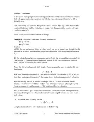 Calculus I
© 2007 Paul Dawkins 4 http://tutorial.math.lamar.edu/terms.aspx
Review : Functions 
In this section we’re going to make sure that you’re familiar with functions and function notation.
Both will appear in almost every section in a Calculus class and so you will need to be able to
deal with them.
First, what exactly is a function? An equation will be a function if for any x in the domain of the
equation (the domain is all the x’s that can be plugged into the equation) the equation will yield
exactly one value of y.
This is usually easier to understand with an example.
Example 1 Determine if each of the following are functions.
(a) 2
1y x= +
(b) 2
1y x= +
Solution
(a) This first one is a function. Given an x there is only one way to square it and then add 1 to the
result and so no matter what value of x you put into the equation there is only one possible value
of y.
(b) The only difference between this equation and the first is that we moved the exponent off the
x and onto the y. This small change is all that is required, in this case, to change the equation
from a function to something that isn’t a function.
To see that this isn’t a function is fairly simple. Choose a value of x, say x=3 and plug this into
the equation.
2
3 1 4y = + =
Now, there are two possible values of y that we could use here. We could use 2y = or 2y = − .
Since there are two possible values of y that we get from a single x this equation isn’t a function.
Note that this only needs to be the case for a single value of x to make an equation not be a
function. For instance we could have used x=-1 and in this case we would get a single y (y=0).
However, because of what happens at x=3 this equation will not be a function.
Next we need to take a quick look at function notation. Function notation is nothing more than a
fancy way of writing the y in a function that will allow us to simplify notation and some of our
work a little.
Let’s take a look at the following function.
2
2 5 3y x x= − +
Using function notation we can write this as any of the following.
 