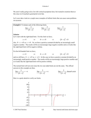 Calculus I
© 2007 Paul Dawkins 122 http://tutorial.math.lamar.edu/terms.aspx
We aren’t really going to do a lot with vertical asymptotes here, but wanted to mention them at
this since we’d reached a good point to do that.
Let’s now take a look at a couple more examples of infinite limits that can cause some problems
on occasion.
Example 4 Evaluate each of the following limits.
( ) ( ) ( )
3 3 344 4
3 3 3
lim lim lim
4 4 4xx xx x x
+ − →→ →− − −
Solution
Let’s start with the right-hand limit. For this limit we have,
( )
3
4 4 0 4 0x x x> ⇒ − < ⇒ − <
also, 4 0x− → as 4x → . So, we have a positive constant divided by an increasingly small
negative number. The results will be an increasingly large negative number and so it looks like
the right-hand limit will be negative infinity.
For the left-handed limit we have,
( )
3
4 4 0 4 0x x x< ⇒ − > ⇒ − >
and we still have, 4 0x− → as 4x → . In this case we have a positive constant divided by an
increasingly small positive number. The results will be an increasingly large positive number and
so it looks like the right-hand limit will be positive infinity.
The normal limit will not exist since the two one-sided limits are not the same. The official
answers to this example are then,
( ) ( ) ( )
3 3 344 4
3 3 3
lim lim lim doesn't exist
4 4 4xx xx x x
+ − →→ →
= −∞ = ∞
− − −
Here is a quick sketch to verify our limits.
 