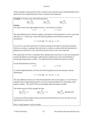 Calculus I
© 2007 Paul Dawkins 123 http://tutorial.math.lamar.edu/terms.aspx
All the examples to this point have had a constant in the numerator and we should probably take a
quick look at an example that doesn’t have a constant in the numerator.
Example 5 Evaluate each of the following limits.
33 3
2 2 2
lim lim lim
3 3 3xx x
x x x
x x x+ − →→ →− − −
Solution
Let’s take a look at the right-handed limit first. For this limit we’ll have,
3 3 0x x> ⇒ − >
The main difference here with this example is the behavior of the numerator as we let x get closer
and closer to 3. In this case we have the following behavior for both the numerator and
denominator.
3 0 and 2 6 as 3x x x− → → →
So, as we let x get closer and closer to 3 (always staying on the right of course) the numerator,
while not a constant, is getting closer and closer to a positive constant while the denominator is
getting closer and closer to zero, and will be positive since we are on the right side.
This means that we’ll have a numerator that is getting closer and closer to a non-zero and positive
constant divided by an increasingly smaller positive number and so the result should be an
increasingly larger positive number. The right-hand limit should then be positive infinity.
For the left-hand limit we’ll have,
3 3 0x x< ⇒ − <
As with the right-hand limit we’ll have the following behaviors for the numerator and the
denominator,
3 0 and 2 6 as 3x x x− → → →
The main difference in this case is that the denominator will now be negative. So, we’ll have a
numerator that is approaching a positive, non-zero constant divided by an increasingly small
negative number. The result will be an increasingly large and negative number.
The formal answers for this example are then,
33 3
2 2 2
lim lim lim doesn't exist
3 3 3xx x
x x x
x x x+ − →→ →
= ∞ = −∞
− − −
As with most of the examples in this section the normal limit does not exist since the two one-
sided limits are not the same.
Here’s a quick graph to verify our limits.
 