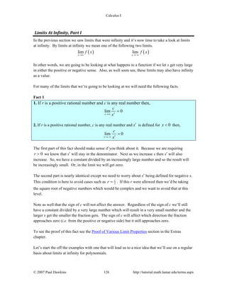 Calculus I
© 2007 Paul Dawkins 126 http://tutorial.math.lamar.edu/terms.aspx
Limits At Infinity, Part I 
In the previous section we saw limits that were infinity and it’s now time to take a look at limits
at infinity. By limits at infinity we mean one of the following two limits.
( ) ( )lim lim
x x
f x f x
→∞ →−∞
In other words, we are going to be looking at what happens to a function if we let x get very large
in either the positive or negative sense. Also, as well soon see, these limits may also have infinity
as a value.
For many of the limits that we’re going to be looking at we will need the following facts.
Fact 1
1. If r is a positive rational number and c is any real number then,
lim 0rx
c
x→∞
=
2. If r is a positive rational number, c is any real number and xr
is defined for 0x < then,
lim 0rx
c
x→−∞
=
The first part of this fact should make sense if you think about it. Because we are requiring
0r > we know that xr
will stay in the denominator. Next as we increase x then xr
will also
increase. So, we have a constant divided by an increasingly large number and so the result will
be increasingly small. Or, in the limit we will get zero.
The second part is nearly identical except we need to worry about xr
being defined for negative x.
This condition is here to avoid cases such as 1
2r = . If this r were allowed then we’d be taking
the square root of negative numbers which would be complex and we want to avoid that at this
level.
Note as well that the sign of c will not affect the answer. Regardless of the sign of c we’ll still
have a constant divided by a very large number which will result in a very small number and the
larger x get the smaller the fraction gets. The sign of c will affect which direction the fraction
approaches zero (i.e. from the positive or negative side) but it still approaches zero.
To see the proof of this fact see the Proof of Various Limit Properties section in the Extras
chapter.
Let’s start the off the examples with one that will lead us to a nice idea that we’ll use on a regular
basis about limits at infinity for polynomials.
 