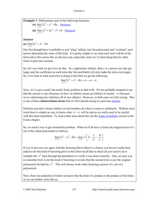 Calculus I
© 2007 Paul Dawkins 127 http://tutorial.math.lamar.edu/terms.aspx
Example 1 Differentiate each of the following functions.
(a) 4 2
lim 2 8
x
x x x
→∞
− − [Solution]
(b) 5 3 21
3lim 2 8
t
t t t
→−∞
+ − + [Solution]
Solution
(a) 4 2
lim 2 8
x
x x x
→∞
− −
Our first thought here is probably to just “plug” infinity into the polynomial and “evaluate” each
term to determine the value of the limit. It is pretty simple to see what each term will do in the
limit and so this seems like an obvious step, especially since we’ve been doing that for other
limits in previous sections.
So, let’s see what we get if we do that. As x approaches infinity, then x to a power can only get
larger and the coefficient on each term (the first and third) will only make the term even larger.
So, if we look at what each term is doing in the limit we get the following,
4 2
lim 2 8
x
x x x
→∞
− − = ∞ − ∞ − ∞
Now, we’ve got a small, but easily fixed, problem to deal with. We are probably tempted to say
that the answer is zero (because we have an infinity minus an infinity) or maybe −∞ (because
we’re subtracting two infinities off of one infinity). However, in both cases we’d be wrong. This
is one of those indeterminate forms that we first started seeing in a previous section.
Infinities just don’t always behave as real numbers do when it comes to arithmetic. Without more
work there is simply no way to know what ∞ − ∞ will be and so we really need to be careful
with this kind of problem. To read a little more about this see the Types of Infinity section in the
Extras chapter.
So, we need a way to get around this problem. What we’ll do here is factor the largest power of x
out of the whole polynomial as follows,
4 2 4
2 3
1 8
lim 2 8 lim 2
x x
x x x x
x x→∞ →∞
⎛ ⎞
− − = − −⎜ ⎟
⎝ ⎠
If you’re not sure you agree with the factoring above (there’s a chance you haven’t really been
asked to do this kind of factoring prior to this) then recall that to check all you need to do is
multiply the 4
x back through the parenthesis to verify it was done correctly. Also, an easy way
to remember how to do this kind of factoring is to note that the second term is just the original
polynomial divided by 4
x . This will always work when factoring a power of x out of a
polynomial.
Next, from our properties of limits we know that the limit of a product is the product of the limits
so we can further write this as,
 