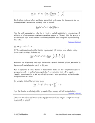 Calculus I
© 2007 Paul Dawkins 128 http://tutorial.math.lamar.edu/terms.aspx
( )4 2 4
2 3
1 8
lim 2 8 lim lim 2
x x x
x x x x
x x→∞ →∞ →∞
⎛ ⎞
− − = − −⎜ ⎟
⎝ ⎠
The first limit is clearly infinity and for the second limit we’ll use the fact above on the last two
terms and so we’ll arrive at the following value of the limit,
( )( )4 2
lim 2 8 2
x
x x x
→∞
− − = ∞ = ∞
Note that while we can’t give a value for ∞ − ∞, if we multiply an infinity by a constant we will
still have an infinity no matter how large or small the constant is. The only thing that we need to
be careful of is signs. If the constant had been negative then we’d have gotten negative infinity
for a value.
[Return to Problems]
(b) 5 3 21
3lim 2 8
t
t t t
→−∞
+ − +
We’ll work this part much quicker than the previous part. All we need to do is factor out the
largest power of t to get the following,
5 3 2 51
3 2 3 5
1 2 1 8
lim 2 8 lim
3t t
t t t t
t t t→−∞ →−∞
⎛ ⎞
+ − + = + − +⎜ ⎟
⎝ ⎠
Remember that all you need to do to get the factoring correct is divide the original polynomial by
the power of t we’re factoring out, 5
t in this case.
Now all we need to do is take the limit of the two terms. In the first don’t forget that since we’re
going out towards −∞ and we’re raising t to the 5th
power that the limit will be negative
(negative number raised to an odd power is still negative). In the second term well again make
heavy use of the fact above.
So, taking the limits of the two terms gives,
( )5 3 21
3
1
lim 2 8
3t
t t t
→−∞
⎛ ⎞
+ − + = −∞ = −∞⎜ ⎟
⎝ ⎠
Note that dividing an infinity (positive or negative) by a constant will still give an infinity.
[Return to Problems]
Okay, now that we’ve seen how a couple of polynomials work we can give a simple fact about
polynomials in general.
 