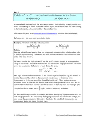 Calculus I
© 2007 Paul Dawkins 129 http://tutorial.math.lamar.edu/terms.aspx
Fact 2
If ( ) 1
1 1 0
n n
n np x a x a x a x a−
−= + + + + is a polynomial of degree n (i.e. 0na ≠ ) then,
( ) ( )lim lim lim limn n
n n
x x x x
p x a x p x a x
→∞ →∞ →−∞ →−∞
= =
What this fact is really saying is that when we go to take a limit at infinity for a polynomial then
all we need to really do is look at the term with the largest power and ask what that term is doing
in the limit since the polynomial will have the same behavior.
You can see the proof in the Proof of Various Limit Properties section in the Extras chapter.
Let’s now move into some more complicated limits.
Example 2 Evaluate both of the following limits.
4 2 4 2
4 4
2 8 2 8
lim lim
5 7 5 7x x
x x x x x x
x x→∞ →−∞
− + − +
− + − +
Solution
First, the only difference between these two is that one is going to positive infinity and the other
is going to negative infinity. Sometimes this small difference will affect then value of the limit
and at other times it won’t.
Let’s start with the first limit and as with our first set of examples it might be tempting to just
“plug” in the infinity. Since both the numerator and denominator are polynomials we can use the
above fact to determine the behavior of each. Doing this gives,
4 2
4
2 8
lim
5 7x
x x x
x→∞
− + ∞
=
− + −∞
This is yet another indeterminate form. In this case we might be tempted to say that the limit is
infinity (because of the infinity in the numerator), zero (because of the infinity in the
denominator) or -1 (because something divided by itself is one). There are three separate
arithmetic “rules” at work here and without work there is no way to know which “rule” will be
correct and to make matters worse it’s possible that none of them may work and we might get a
completely different answer, say
2
5
− to pick a number completely at random.
So, when we have a polynomial divided by a polynomial we’re going to proceed much as we did
with only polynomials. We first identify the largest power of x in the denominator (and yes, we
only look at the denominator for this) and we then factor this out of both the numerator and
denominator. Doing this for the first limit gives,
 
