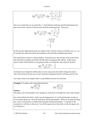 Calculus I
© 2007 Paul Dawkins 130 http://tutorial.math.lamar.edu/terms.aspx
4
4 2 2 3
4
4
4
1 8
2
2 8
lim lim
75 7
5
x x
x
x x x x x
x
x
x
→∞ →∞
⎛ ⎞
− +⎜ ⎟− + ⎝ ⎠=
− + ⎛ ⎞
− +⎜ ⎟
⎝ ⎠
Once we’ve done this we can cancel the 4
x from both the numerator and the denominator and
then use the Fact 1 above to take the limit of all the remaining terms. This gives,
4 2 2 3
4
4
1 8
2
2 8
lim lim
75 7 5
2 0 0
5 0
2
5
x x
x x x x x
x
x
→∞ →∞
− +
− +
=
− + − +
+ +
=
− +
= −
In this case the indeterminate form was neither of the “obvious” choices of infinity, zero, or -1 so
be careful with make these kinds of assumptions with this kind of indeterminate forms.
The second limit is done in a similar fashion. Notice however, that nowhere in the work for the
first limit did we actually use the fact that the limit was going to plus infinity. In this case it
doesn’t matter which infinity we are going towards we will get the same value for the limit.
4 2
4
2 8 2
lim
5 7 5x
x x x
x→−∞
− +
= −
− +
In the previous example the infinity that we were using in the limit didn’t change the answer.
This will not always be the case so don’t make the assumption that this will always be the case.
Let’s take a look at an example where we get different answers for each limit.
Example 3 Evaluate each of the following limits.
2 2
3 6 3 6
lim lim
5 2 5 2x x
x x
x x→∞ →−∞
+ +
− −
Solution
The square root in this problem won’t change our work, but it will make the work a little messier.
Let’s start with the first limit. In this case the largest power of x in the denominator is just an x.
So we need to factor an x out of the numerator and the denominator. When we are done factoring
the x out we will need an x in both of the numerator and the denominator. To get this in the
numerator we will have to factor an x2
out of the square root so that after we take the square root
we will get an x.
 