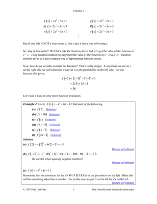 Calculus I
© 2007 Paul Dawkins 5 http://tutorial.math.lamar.edu/terms.aspx
( ) ( )
( ) ( )
( ) ( )
2 2
2 2
2 2
2 5 3 2 5 3
2 5 3 2 5 3
2 5 3 2 5 3
f x x x g x x x
h x x x R x x x
w x x x y x x x
= − + = − +
= − + = − +
= − + = − +
Recall that this is NOT a letter times x, this is just a fancy way of writing y.
So, why is this useful? Well let’s take the function above and let’s get the value of the function at
x=-3. Using function notation we represent the value of the function at x=-3 as f(-3). Function
notation gives us a nice compact way of representing function values.
Now, how do we actually evaluate the function? That’s really simple. Everywhere we see an x
on the right side we will substitute whatever is in the parenthesis on the left side. For our
function this gives,
( ) ( ) ( )
( )
2
3 2 3 5 3 3
2 9 15 3
36
f − = − − − +
= + +
=
Let’s take a look at some more function evaluation.
Example 2 Given ( ) 2
6 11f x x x= − + − find each of the following.
(a) ( )2f [Solution]
(b) ( )10f − [Solution]
(c) ( )f t [Solution]
(d) ( )3f t − [Solution]
(e) ( )3f x − [Solution]
(f) ( )4 1f x − [Solution]
Solution
(a) ( ) ( )
2
2 2 6(2) 11 3f = − + − = −
[Return to Problems]
(b) ( ) ( ) ( )
2
10 10 6 10 11 100 60 11 171f − = − − + − − = − − − = −
Be careful when squaring negative numbers!
[Return to Problems]
(c) ( ) 2
6 11f t t t= − + −
Remember that we substitute for the x’s WHATEVER is in the parenthesis on the left. Often this
will be something other than a number. So, in this case we put t’s in for all the x’s on the left.
[Return to Problems]
 