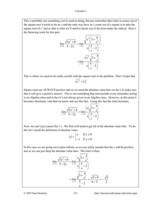 Calculus I
© 2007 Paul Dawkins 131 http://tutorial.math.lamar.edu/terms.aspx
This is probably not something you’re used to doing, but just remember that when it comes out of
the square root it needs to be an x and the only way have an x come out of a square is to take the
square root of x2
and so that is what we’ll need to factor out of the term under the radical. Here’s
the factoring work for this part,
2
22
2
2
6
3
3 6
lim lim
55 2
2
6
3
lim
5
2
x x
x
x
xx
x
x
x
x
x
x
x
→∞ →∞
→∞
⎛ ⎞
+⎜ ⎟
+ ⎝ ⎠
=
− ⎛ ⎞
−⎜ ⎟
⎝ ⎠
+
=
⎛ ⎞
−⎜ ⎟
⎝ ⎠
This is where we need to be really careful with the square root in the problem. Don’t forget that
2
x x=
Square roots are ALWAYS positive and so we need the absolute value bars on the x to make sure
that it will give a positive answer. This is not something that most people every remember seeing
in an Algebra class and in fact it’s not always given in an Algebra class. However, at this point it
becomes absolutely vital that we know and use this fact. Using this fact the limit becomes,
2 2
6
3
3 6
lim lim
55 2
2
x x
x
x x
x
x
x
→∞ →∞
+
+
=
− ⎛ ⎞
−⎜ ⎟
⎝ ⎠
Now, we can’t just cancel the x’s. We first will need to get rid of the absolute value bars. To do
this let’s recall the definition of absolute value.
if 0
if 0
x x
x
x x
≥⎧
= ⎨
− <⎩
In this case we are going out to plus infinity so we can safely assume that the x will be positive
and so we can just drop the absolute value bars. The limit is then,
2 2
2
6
3
3 6
lim lim
55 2
2
6
3
3 0 3
lim
5 0 2 22
x x
x
x
x x
x
x
x
x
x
→∞ →∞
→∞
+
+
=
− ⎛ ⎞
−⎜ ⎟
⎝ ⎠
+
+
= = = −
−−
 
