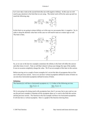 Calculus I
© 2007 Paul Dawkins 132 http://tutorial.math.lamar.edu/terms.aspx
Let’s now take a look at the second limit (the one with negative infinity). In this case we will
need to pay attention to the limit that we are using. The initial work will be the same up until we
reach the following step.
2 2
6
3
3 6
lim lim
55 2
2
x x
x
x x
x
x
x
→−∞ →−∞
+
+
=
− ⎛ ⎞
−⎜ ⎟
⎝ ⎠
In this limit we are going to minus infinity so in this case we can assume that x is negative. So, in
order to drop the absolute value bars in this case we will need to tack on a minus sign as well.
The limit is then,
2 2
2
6
3
3 6
lim lim
55 2
2
6
3
lim
5
2
3
2
x x
x
x
x x
x
x
x
x
x
→−∞ →−∞
→−∞
− +
+
=
− ⎛ ⎞
−⎜ ⎟
⎝ ⎠
− +
=
−
=
So, as we saw in the last two examples sometimes the infinity in the limit will affect the answer
and other times it won’t. Note as well that it doesn’t always just change the sign of the number.
It can on occasion completely change the value. We’ll see an example of this later in this section.
Before moving on to a couple of more examples let’s revisit the idea of asymptotes that we first
saw in the previous section. Just as we can have vertical asymptotes defined in terms of limits we
can also have horizontal asymptotes defined in terms of limits.
Definition
The function f(x) will have a horizontal asymptote at y=L if either of the following are true.
( ) ( )lim lim
x x
f x L f x L
→∞ →−∞
= =
We’re not going to be doing much with asymptotes here, but it’s an easy fact to give and we can
use the previous example to illustrate all the asymptote ideas we’ve seen in the both this section
and the previous section. The function in the last example will have two horizontal asymptotes.
It will also have a vertical asymptote. Here is a graph of the function showing these.
 