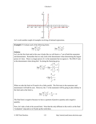 Calculus I
© 2007 Paul Dawkins 133 http://tutorial.math.lamar.edu/terms.aspx
Let’s work another couple of examples involving of rational expressions.
Example 4 Evaluate each of the following limits.
2 6 2 6
3 3
4 4
lim lim
1 5 1 5z z
z z z z
z z→∞ →−∞
+ +
− −
Solution
Let’s do the first limit and in this case it looks like we will factor a z3
out of both the numerator
and denominator. Remember that we only look at the denominator when determining the largest
power of z here. There is a larger power of z in the numerator but we ignore it. We ONLY look
at the denominator when doing this! So doing the factoring gives,
3 3
2 6
3
3
3
3
3
4
4
lim lim
11 5
5
4
lim
1
5
z z
z
z z
z z z
z
z
z
z
z
z
→∞ →∞
→∞
⎛ ⎞
+⎜ ⎟+ ⎝ ⎠=
− ⎛ ⎞
−⎜ ⎟
⎝ ⎠
+
=
−
When we take the limit we’ll need to be a little careful. The first term in the numerator and
denominator will both be zero. However, the z3
in the numerator will be going to plus infinity in
the limit and so the limit is,
2 6
3
4
lim
1 5 5z
z z
z→−∞
+ ∞
= = −∞
− −
The final limit is negative because we have a quotient of positive quantity and a negative
quantity.
Now, let’s take a look at the second limit. Note that the only different in the work is at the final
“evaluation” step and so we’ll pick up the work there.
 