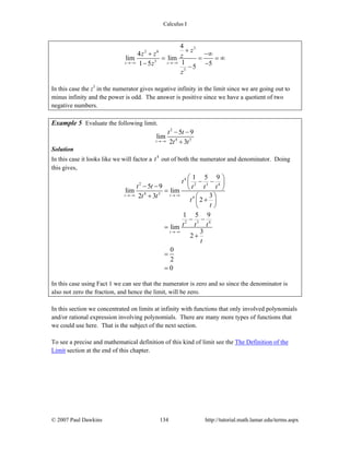 Calculus I
© 2007 Paul Dawkins 134 http://tutorial.math.lamar.edu/terms.aspx
3
2 6
3
3
4
4
lim lim
11 5 55
z z
z
z z z
z
z
→−∞ →−∞
+
+ −∞
= = = ∞
− −−
In this case the z3
in the numerator gives negative infinity in the limit since we are going out to
minus infinity and the power is odd. The answer is positive since we have a quotient of two
negative numbers.
Example 5 Evaluate the following limit.
2
4 3
5 9
lim
2 3t
t t
t t→−∞
− −
+
Solution
In this case it looks like we will factor a 4
t out of both the numerator and denominator. Doing
this gives,
4
2 2 3 4
4 3
4
2 3 4
1 5 9
5 9
lim lim
32 3
2
1 5 9
lim
3
2
0
2
0
t t
t
t
t t t t t
t t
t
t
t t t
t
→−∞ →−∞
→−∞
⎛ ⎞
− −⎜ ⎟− − ⎝ ⎠=
+ ⎛ ⎞
+⎜ ⎟
⎝ ⎠
− −
=
+
=
=
In this case using Fact 1 we can see that the numerator is zero and so since the denominator is
also not zero the fraction, and hence the limit, will be zero.
In this section we concentrated on limits at infinity with functions that only involved polynomials
and/or rational expression involving polynomials. There are many more types of functions that
we could use here. That is the subject of the next section.
To see a precise and mathematical definition of this kind of limit see the The Definition of the
Limit section at the end of this chapter.
 