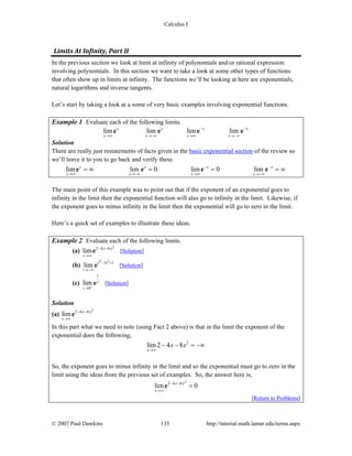 Calculus I
© 2007 Paul Dawkins 135 http://tutorial.math.lamar.edu/terms.aspx
Limits At Infinity, Part II 
In the previous section we look at limit at infinity of polynomials and/or rational expression
involving polynomials. In this section we want to take a look at some other types of functions
that often show up in limits at infinity. The functions we’ll be looking at here are exponentials,
natural logarithms and inverse tangents.
Let’s start by taking a look at a some of very basic examples involving exponential functions.
Example 1 Evaluate each of the following limits.
lim lim lim limx x x x
x x x x
− −
→∞ →−∞ →∞ →−∞
e e e e
Solution
There are really just restatements of facts given in the basic exponential section of the review so
we’ll leave it to you to go back and verify these.
lim lim 0 lim 0 limx x x x
x x x x
− −
→∞ →−∞ →∞ →−∞
= ∞ = = = ∞e e e e
The main point of this example was to point out that if the exponent of an exponential goes to
infinity in the limit then the exponential function will also go to infinity in the limit. Likewise, if
the exponent goes to minus infinity in the limit then the exponential will go to zero in the limit.
Here’s a quick set of examples to illustrate these ideas.
Example 2 Evaluate each of the following limits.
(a)
2
2 4 8
lim
x
x x−
→∞
−
e [Solution]
(b)
4 2
5 1
lim
t
t t− +
→−∞
e [Solution]
(c)
1
0
lim z
z +
→
e [Solution]
Solution
(a)
2
2 4 8
lim
x
x x−
→∞
−
e
In this part what we need to note (using Fact 2 above) is that in the limit the exponent of the
exponential does the following,
2
lim 2 4 8
x
x x
→∞
− − = −∞
So, the exponent goes to minus infinity in the limit and so the exponential must go to zero in the
limit using the ideas from the previous set of examples. So, the answer here is,
2
2 4 8
lim 0
x
x x−
→∞
−
=e
[Return to Problems]
 