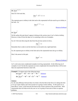 Calculus I
© 2007 Paul Dawkins 136 http://tutorial.math.lamar.edu/terms.aspx
(b)
4 2
5 1
lim
t
t t− +
→−∞
e
Here let’s first note that,
4 2
lim 5 1
t
t t
→−∞
− + = ∞
The exponent goes to infinity in the limit and so the exponential will also need to go to infinity in
the limit. Or,
4 2
5 1
lim
t
t t− +
→−∞
= ∞e
[Return to Problems]
(c)
1
0
lim z
z +
→
e
On the surface this part doesn’t appear to belong in this section since it isn’t a limit at infinity.
However, it does fit into the ideas we’re examining in this set of examples.
So, let’s first note that using the idea from the previous section we have,
0
1
lim
z z+
→
= ∞
Remember that in order to do this limit here we do need to do a right hand limit.
So, the exponent goes to infinity in the limit and so the exponential must also go to infinity.
Here’s the answer to this part.
1
0
lim z
z +
→
= ∞e
[Return to Problems]
Let’s work some more complicated examples involving exponentials. In the following set of
examples it won’t be that the exponents are more complicated, but instead that there will be more
than one exponential function to deal with.
Example 3 Evaluate each of the following limits.
(a) 10 6 2 15
lim 4 3 2 9
x
x x x x x− −
→∞
− + + −e e e e e [Solution]
(b) 10 6 2 15
lim 4 3 2 9
x
x x x x x− −
→−∞
− + + −e e e e e [Solution]
Solution
So, the only difference between these two limits is the fact that in the first we’re taking the limit
as we go to plus infinity and in the second we’re going to minus infinity. To this point we’ve
been able to “reuse” work from the first limit in the at least a portion of the second limit. With
exponentials that will often not be the case we we’re going to treat each of these as separate
problems.
 