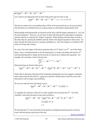 Calculus I
© 2007 Paul Dawkins 137 http://tutorial.math.lamar.edu/terms.aspx
(a) 10 6 2 15
lim 4 3 2 9
x
x x x x x− −
→∞
− + + −e e e e e
Let’s start by just taking the limit of each of the pieces and see what we get.
10 6 2 15
lim 4 3 2 9 0 0
x
x x x x x− −
→∞
− + + − = ∞ − ∞ + ∞ + −e e e e e
The last two terms aren’t any problem (they will be in the next part however, do you see that?).
The first three are a problem however as they present us with another indeterminate form.
When dealing with polynomials we factored out the term with the largest exponent in it. Let’s do
the same thing here. However, we now have to deal with both positive and negative exponents
and just what do we mean by the “largest” exponent. When dealing with these here we look at
the terms that are causing the problems and ask which is the largest exponent in those terms. So,
since only the first three terms are causing us problems (i.e. they all evaluate to an infinity in the
limit) we’ll look only at those.
So, since 10x is the largest of the three exponents there we’ll “factor” an 10x
e out of the whole
thing. Just as with polynomials we do the factoring by, in essence, dividing each term by 10x
e
and remembering that to simply the division all we need to do is subtract the exponents. For
example, let’s just take a look at the last term,
15
15 10 25
10
9
9 9
x
x x x
x
−
− −−−
= − = −
e
e e
e
Doing factoring on all terms then gives,
( )10 6 2 15 10 4 9 12 25
lim 4 3 2 9 lim 1 4 3 2 9
x x
x x x x x x x x x x− − − − − −
→∞ →∞
− + + − = − + + −e e e e e e e e e e
Notice that in doing this factoring all the remaining exponentials now have negative exponents
and we know that for this limit (i.e. going out to positive infinity) these will all be zero in the
limit and so will no longer cause problems.
We can now take the limit and doing so gives,
( )( )10 6 2 15
lim 4 3 2 9 1
x
x x x x x− −
→∞
− + + − = ∞ = ∞e e e e e
To simplify the work here a little all we really needed to do was factor the 10x
e out of the
“problem” terms (the first three in this case) as follows,
( )
( )( )
10 6 10 4 9 2 15
lim 4 3 lim 1 4 3 2 9
1 0 0
x x
x x x x x x x x− − − −
→∞ →∞
− + = − + + −
= ∞ + −
= ∞
e e e e e e e e
We factored the 10x
e out of all terms for the practice of doing the factoring and to avoid any
issues with having the extra terms at the end.
[Return to Problems]
 