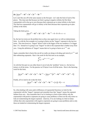 Calculus I
© 2007 Paul Dawkins 138 http://tutorial.math.lamar.edu/terms.aspx
(b) 10 6 2 15
lim 4 3 2 9
x
x x x x x− −
→−∞
− + + −e e e e e
Let’s start this one off in the same manner as the first part. Let’s take the limit of each of the
pieces. This time note that because our limit is going to negative infinity the first three
exponentials will in fact go to zero (because their exponents go to minus infinity in the limit).
The final two exponentials will go to infinity in the limit (because their exponents go to plus
infinity in the limit).
Taking the limits gives,
10 6 2 15
lim 4 3 2 9 0 0 0
x
x x x x x− −
→−∞
− + + − = − + + ∞ − ∞e e e e e
So, the last two terms are the problem here as they once again leave us with an indeterminate
form. As with the first example we’re going to factor out the “largest” exponent in the last two
terms. This time however, “largest” doesn’t refer to the bigger of the two numbers (-2 is bigger
than -15). Instead we’re going to use “largest” to refer to the exponent that is farther away from
zero. Using this definition of “largest” means that we’re going to factor an 15x−
e out.
Again, remember that to factor this out all we really are doing is dividing each term by 15x−
e and
then subtracting exponents. Here’s the work for the first term as an example,
( )
10
10 15 25
15
x
x x x
x
− −
−
= =
e
e e
e
As with the first part we can either factor it out of only the “problem” terms (i.e. the last two
terms), or all the terms. For the practice we’ll factor it out of all the terms. Here is the factoring
work for this limit,
( )10 6 2 15 15 25 21 16 13
lim 4 3 2 9 lim 4 3 2 9
x x
x x x x x x x x x x− − −
→−∞ →−∞
− + + − = − + + −e e e e e e e e e e
Finally, all we need to do is take the limit.
( )( )10 6 2 15
lim 4 3 2 9 9
x
x x x x x− −
→−∞
− + + − = ∞ − = −∞e e e e e
[Return to Problems]
So, when dealing with sums and/or differences of exponential functions we look for the
exponential with the “largest” exponent and remember here that “largest” means the exponent
farthest from zero. Also remember that if we’re looking at a limit at plus infinity only the
exponentials with positive exponents are going to cause problems so those are the only terms we
look at in determining the largest exponent. Likewise, if we are looking at a limit at minus
infinity then only exponentials with negative exponents are going to cause problems and so only
those are looked at in determining the largest exponent.
 