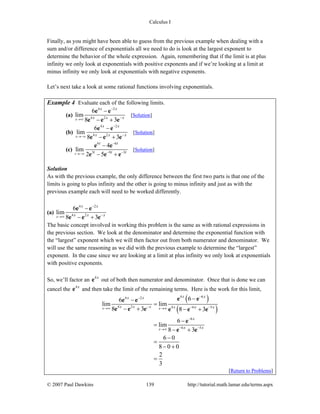 Calculus I
© 2007 Paul Dawkins 139 http://tutorial.math.lamar.edu/terms.aspx
Finally, as you might have been able to guess from the previous example when dealing with a
sum and/or difference of exponentials all we need to do is look at the largest exponent to
determine the behavior of the whole expression. Again, remembering that if the limit is at plus
infinity we only look at exponentials with positive exponents and if we’re looking at a limit at
minus infinity we only look at exponentials with negative exponents.
Let’s next take a look at some rational functions involving exponentials.
Example 4 Evaluate each of the following limits.
(a)
4 2
4 2
6
lim
8 3x
x x
x x x
−
−→∞
−
− +
e e
e e e
[Solution]
(b)
4 2
4 2
6
lim
8 3x
x x
x x x
−
−→−∞
−
− +
e e
e e e
[Solution]
(c)
6 6
3 9 3
4
lim
2 5t
t t
t t t
−
− −→−∞
−
− +
e e
e e e
[Solution]
Solution
As with the previous example, the only difference between the first two parts is that one of the
limits is going to plus infinity and the other is going to minus infinity and just as with the
previous example each will need to be worked differently.
(a)
4 2
4 2
6
lim
8 3x
x x
x x x
−
−→∞
−
− +
e e
e e e
The basic concept involved in working this problem is the same as with rational expressions in
the previous section. We look at the denominator and determine the exponential function with
the “largest” exponent which we will then factor out from both numerator and denominator. We
will use the same reasoning as we did with the previous example to determine the “largest”
exponent. In the case since we are looking at a limit at plus infinity we only look at exponentials
with positive exponents.
So, we’ll factor an 4x
e out of both then numerator and denominator. Once that is done we can
cancel the 4x
e and then take the limit of the remaining terms. Here is the work for this limit,
( )
( )
4 64 2
4 2 4 6 5
6
6 5
66
lim lim
8 3 8 3
6
lim
8 3
6 0
8 0 0
2
3
x x
x
x xx x
x x x x x x
x
x x
−−
− − −→∞ →∞
−
− −→∞
−−
=
− + − +
−
=
− +
−
=
− +
=
e ee e
e e e e e e
e
e e
[Return to Problems]
 
